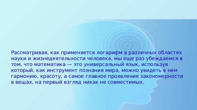  Рассматривая, как применяется логарифм в различных областях науки и жизнедеятельности человека, мы еще раз убеждаемся в том, что математика — это универсальный язык, используя который, как инструмент познания мира, можно увидеть в нем гармонию, красоту, а самое главное проявление закономерности в вещах, на первый взгляд никак не совместимых. 