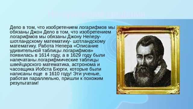 Исторические сведения Дело в том, что изобретением логарифмов мы обязаны Джон Дело в том, что изобретением логарифмов мы обязаны Джону Неперу- шотландскому математику- шотландскому математику. Работа Непера «Описание удивительной таблицы логарифмов» появилась в 1614 году, а в 1629 году были напечатаны логарифмические таблицы швейцарского математика, астронома и часовщика Иобста Бюрги, которые были написаны еще в 1610 году! Эти ученые, работая параллельно, пришли к похожим результатам! 