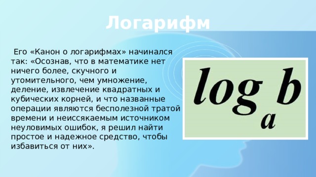 Логарифм  Его «Канон о логарифмах» начинался так: «Осознав, что в математике нет ничего более, скучного и утомительного, чем умножение, деление, извлечение квадратных и кубических корней, и что названные операции являются бесполезной тратой времени и неиссякаемым источником неуловимых ошибок, я решил найти простое и надежное средство, чтобы избавиться от них». 