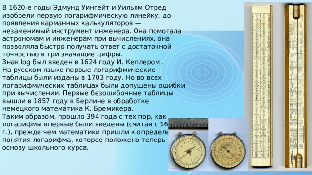 В 1620-е годы Эдмунд Уингейт и Уильям Отред изобрели первую логарифмическую линейку, до появления карманных калькуляторов — незаменимый инструмент инженера. Она помогала астрономам и инженерам при вычислениях, она позволяла быстро получать ответ с достаточной точностью в три значащие цифры.   Знак log был введен в 1624 году И. Кеплером .  На русском языке первые логарифмические таблицы были изданы в 1703 году. Но во всех логарифмических таблицах были допущены ошибки при вычислении. Первые безошибочные таблицы вышли в 1857 году в Берлине в обработке немецкого математика К. Бремикера.  Таким образом, прошло 394 года с тех пор, как логарифмы впервые были введены (считая с 1614 г.), прежде чем математики пришли к определению понятия логарифма, которое положено теперь в основу школьного курса.    