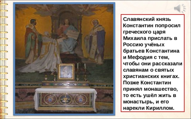 Славянский князь Константин попросил греческого царя Михаила прислать в Россию учёных братьев Константина и Мефодия с тем, чтобы они рассказали славянам о святых христианских книгах. Позже Константин принял монашество, то есть ушёл жить в монастырь, и его нарекли Кириллом. 