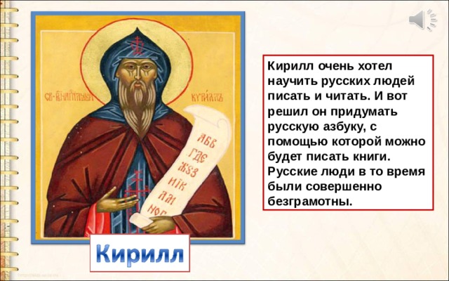 Кирилл очень хотел научить русских людей писать и читать. И вот решил он придумать русскую азбуку, с помощью которой можно будет писать книги. Русские люди в то время были совершенно безграмотны. 