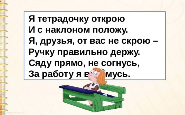  Я тетрадочку открою  И с наклоном положу.  Я, друзья, от вас не скрою –  Ручку правильно держу.  Сяду прямо, не согнусь,  За работу я возьмусь. 