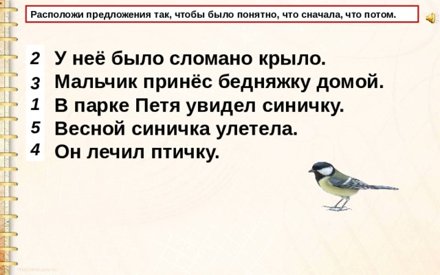 Расположи предложения так, чтобы было понятно, что сначала, что потом. У неё было сломано крыло. Мальчик принёс бедняжку домой. В парке Петя увидел синичку. Весной синичка улетела. Он лечил птичку. 2 3 1 5 4 