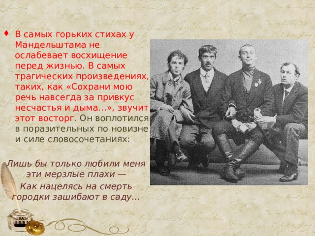 В самых горьких стихах у Мандельштама не ослабевает восхищение перед жизнью. В самых трагических произведениях, таких, как «Сохрани мою речь навсегда за привкус несчастья и дыма…», звучит этот восторг . Он воплотился в поразительных по новизне и силе словосочетаниях: Лишь бы только любили меня эти мерзлые плахи — Как нацелясь на смерть городки зашибают в саду… 