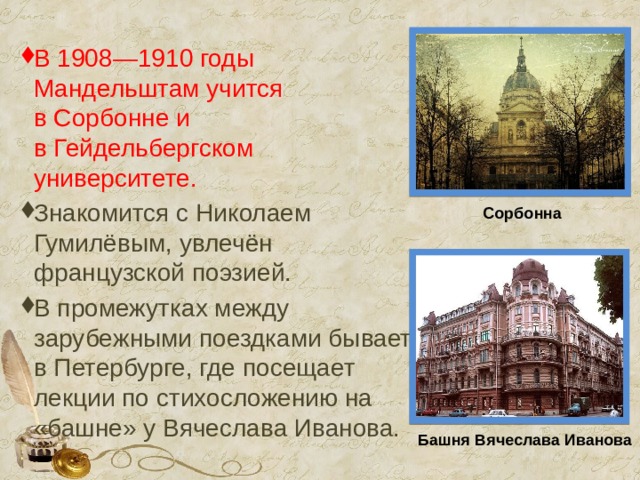 В 1908—1910 годы Мандельштам учится в Сорбонне и в Гейдельбергском университете. Знакомится с Николаем Гумилёвым, увлечён французской поэзией. В промежутках между зарубежными поездками бывает в Петербурге, где посещает лекции по стихосложению на «башне» у Вячеслава Иванова. Сорбонна Башня   Вячеслава   Иванова 