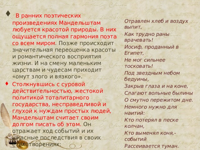  В ранних поэтических произведениях Мандельштам любуется красотой природы. В них ощущается полная гармония поэта со всем миром . Позже происходит значительная переоценка красоты и романтического восприятия жизни. И на смену маленьким царствам и чудесам приходит «омут злого и вязкого». Столкнувшись с суровой действительностью, жестокой политикой тоталитарного государства, несправедливой и глухой к нуждам простых людей, Мандельштам считает своим долгом писать об этом. Он отражает ход событий и их ужасные последствия в своих стихотворениях: Отравлен хлеб и воздух выпит, Как трудно раны врачевать! Иосиф, проданный в Египет, Не мог сильнее тосковать! Под звездным небом бедуины, Закрыв глаза и на коне, Слагают вольные былины О смутно пережитом дне. Немного нужно для наитий: Кто потерял в песке колчан, Кто выменял коня,- событий Рассеивается туман. И, если подлинно поется И полной грудью, наконец, Всё исчезает - остается Пространство, звезды и певец!  