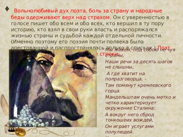  Вольнолюбивый дух поэта, боль за страну и народные беды одерживают верх над страхом. Он с уверенностью в голосе пишет обо всем и обо всех, кто вершил в ту пору историю, кто взял в свои руки власть и распоряжался жизнью страны и судьбой каждой отдельной личности. (Именно поэтому его поэзия почти полвека была арестованной и распространялась только в списках.) Поэт пишет гневные антисталинские строки : Мы живем, под собою не чуя страны, Наши речи за десять шагов не слышны,  А где хватит на полразговорца, - Там помянут кремлевского горца. Мандельштам очень метко и четко характеризует окружение Сталина: А вокруг него сброд тонкошеих вождей, Он играет услугами полулюдей. Кто свистит, кто мяучит, кто хнычет…  