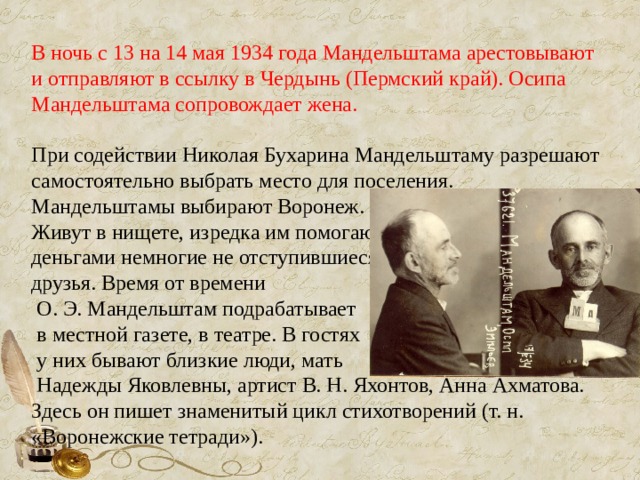 В ночь с 13 на 14 мая 1934 года Мандельштама арестовывают и отправляют в ссылку в Чердынь (Пермский край). Осипа Мандельштама сопровождает жена. При содействии Николая Бухарина Мандельштаму разрешают самостоятельно выбрать место для поселения. Мандельштамы выбирают Воронеж. Живут в нищете, изредка им помогают деньгами немногие не отступившиеся друзья. Время от времени  О. Э. Мандельштам подрабатывает  в местной газете, в театре. В гостях  у них бывают близкие люди, мать  Надежды Яковлевны, артист В. Н. Яхонтов, Анна Ахматова. Здесь он пишет знаменитый цикл стихотворений (т. н. «Воронежские тетради»). 