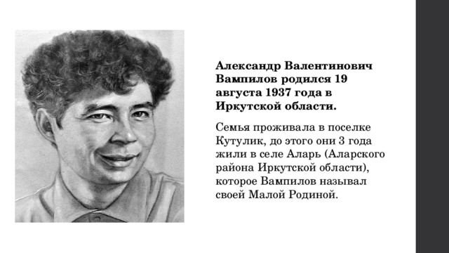 Александр Валентинович Вампилов родился 19 августа 1937 года в Иркутской области. Семья проживала в поселке Кутулик, до этого они 3 года жили в селе Аларь (Аларского района Иркутской области), которое Вампилов называл своей Малой Родиной. 