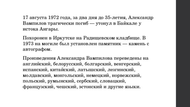 17 августа 1972 года, за два дня до 35-летия, Александр Вампилов трагически погиб — утонул в Байкале у истока Ангары. Похоронен в Иркутске на Радищевском кладбище. В 1973 на могиле был установлен памятник — камень с автографом. Произведения Александра Вампилова переведены на английский, белорусский, болгарский, венгерский, испанский, китайский, латышский, лезгинский, молдавский, монгольский, немецкий, норвежский, польский, румынский, сербский, словацкий, французский, чешский, эстонский и другие языки. 