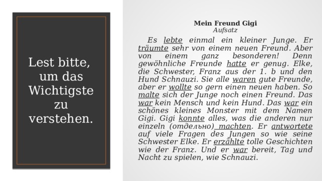 Mein Freund Gigi  Aufsatz  Es lebte einmal ein kleiner Junge. Er träumte sehr von einem neuen Freund. Aber von einem ganz besonderen! Denn gewöhnliche Freunde hatte er genug. Elke, die Schwester, Franz aus der 1. b und den Hund Schnauzi. Sie alle waren gute Freunde, aber er wollte so gern einen neuen haben. So malte sich der Junge noch einen Freund. Das war kein Mensch und kein Hund. Das war ein schönes kleines Monster mit dem Namen Gigi. Gigi konnte alles, was die anderen nur einzeln (отдельно) machten . Er antwortete auf viele Fragen des Jungen so wie seine Schwester Elke. Er erzählte tolle Geschichten wie der Franz. Und er war bereit, Tag und Nacht zu spielen, wie Schnauzi.  Lest bitte,  um das Wichtigste zu verstehen. 