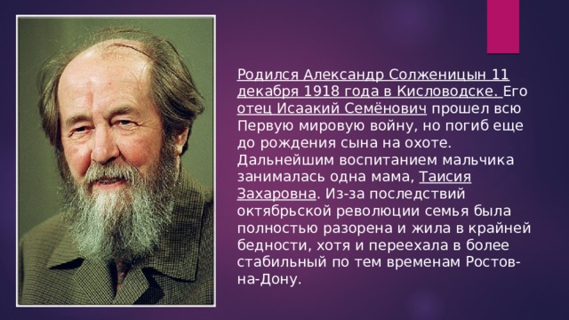 Родился Александр Солженицын 11 декабря 1918 года в Кисловодске. Его отец Исаакий Семёнович прошел всю Первую мировую войну, но погиб еще до рождения сына на охоте. Дальнейшим воспитанием мальчика занималась одна мама, Таисия Захаровна . Из-за последствий октябрьской революции семья была полностью разорена и жила в крайней бедности, хотя и переехала в более стабильный по тем временам Ростов-на-Дону. 