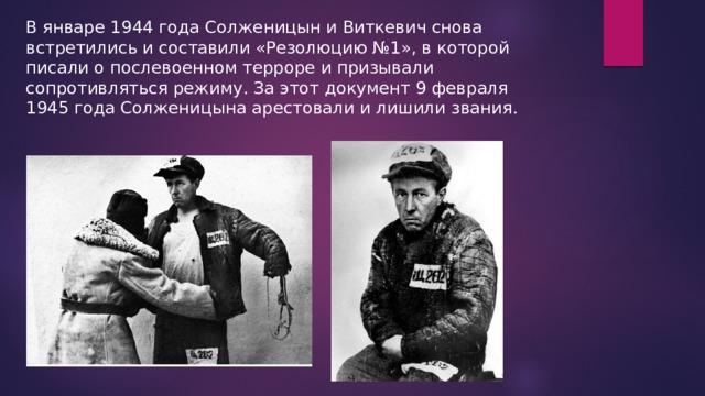 В январе 1944 года Солженицын и Виткевич снова встретились и составили «Резолюцию №1», в которой писали о послевоенном терроре и призывали сопротивляться режиму. За этот документ 9 февраля 1945 года Солженицына арестовали и лишили звания. 