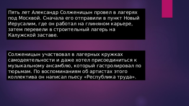 Пять лет Александр Солженицын провел в лагерях под Москвой. Сначала его отправили в пункт Новый Иерусалим, где он работал на глиняном карьере, затем перевели в строительный лагерь на Калужской заставе. Солженицын участвовал в лагерных кружках самодеятельности и даже хотел присоединиться к музыкальному ансамблю, который гастролировал по тюрьмам. По воспоминаниям об артистах этого коллектива он написал пьесу «Республика труда». 