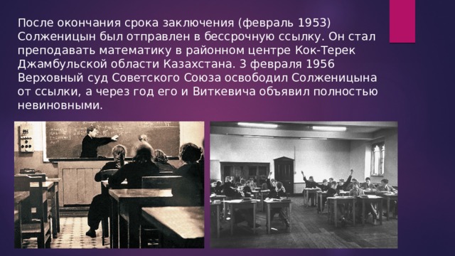После окончания срока заключения (февраль 1953) Солженицын был отправлен в бессрочную ссылку. Он стал преподавать математику в районном центре Кок-Терек Джамбульской области Казахстана. 3 февраля 1956 Верховный суд Советского Союза освободил Солженицына от ссылки, а через год его и Виткевича объявил полностью невиновными. 