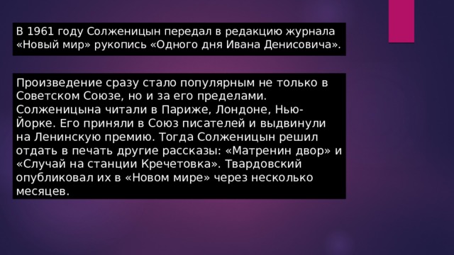 В 1961 году Солженицын передал в редакцию журнала «Новый мир» рукопись «Одного дня Ивана Денисовича». Произведение сразу стало популярным не только в Советском Союзе, но и за его пределами. Солженицына читали в Париже, Лондоне, Нью-Йорке. Его приняли в Союз писателей и выдвинули на Ленинскую премию. Тогда Солженицын решил отдать в печать другие рассказы: «Матренин двор» и «Случай на станции Кречетовка». Твардовский опубликовал их в «Новом мире» через несколько месяцев. 