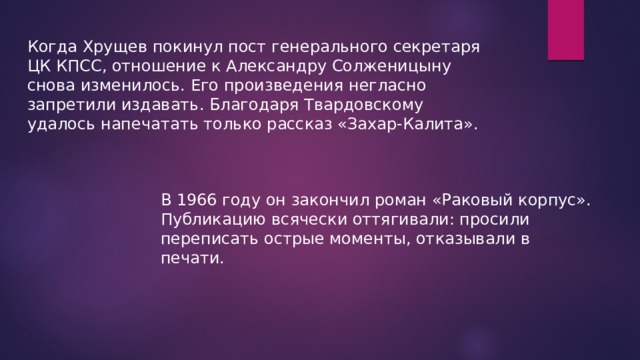 Когда Хрущев покинул пост генерального секретаря ЦК КПСС, отношение к Александру Солженицыну снова изменилось. Его произведения негласно запретили издавать. Благодаря Твардовскому удалось напечатать только рассказ «Захар-Калита». В 1966 году он закончил роман «Раковый корпус». Публикацию всячески оттягивали: просили переписать острые моменты, отказывали в печати. 