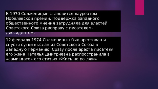 В 1970 Солженицын становится лауреатом Нобелевской премии. Поддержка западного общественного мнения затрудняла для властей Советского Союза расправу с писателем-диссидентом. 12 февраля 1974 Солженицын был арестован и спустя сутки выслан из Советского Союза в Западную Германию. Сразу после ареста писателя его жена Наталья Дмитриевна распространила в «самиздате» его статью «Жить не по лжи» 