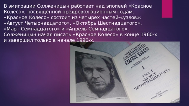 В эмиграции Солженицын работает над эпопеей «Красное Колесо», посвященной предреволюционным годам. «Красное Колесо» состоит из четырех частей-«узлов»: «Август Четырнадцатого», «Октябрь Шестнадцатого», «Март Семнадцатого» и «Апрель Семнадцатого». Солженицын начал писать «Красное Колесо» в конце 1960-х и завершил только в начале 1990-х. 