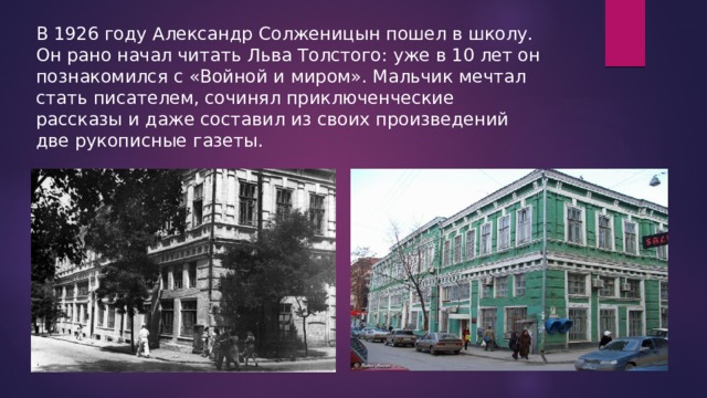 В 1926 году Александр Солженицын пошел в школу. Он рано начал читать Льва Толстого: уже в 10 лет он познакомился с «Войной и миром». Мальчик мечтал стать писателем, сочинял приключенческие рассказы и даже составил из своих произведений две рукописные газеты. 