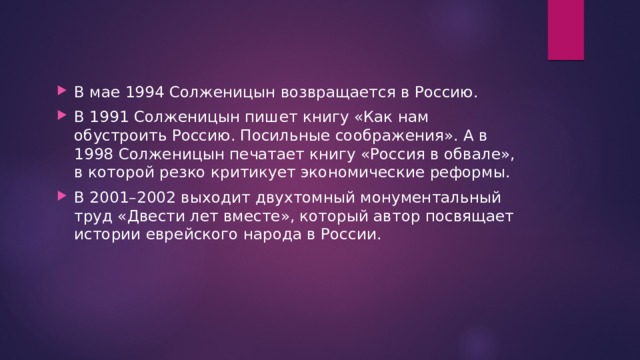 В мае 1994 Солженицын возвращается в Россию. В 1991 Солженицын пишет книгу «Как нам обустроить Россию. Посильные соображения». А в 1998 Солженицын печатает книгу «Россия в обвале», в которой резко критикует экономические реформы. В 2001–2002 выходит двухтомный монументальный труд «Двести лет вместе», который автор посвящает истории еврейского народа в России. 