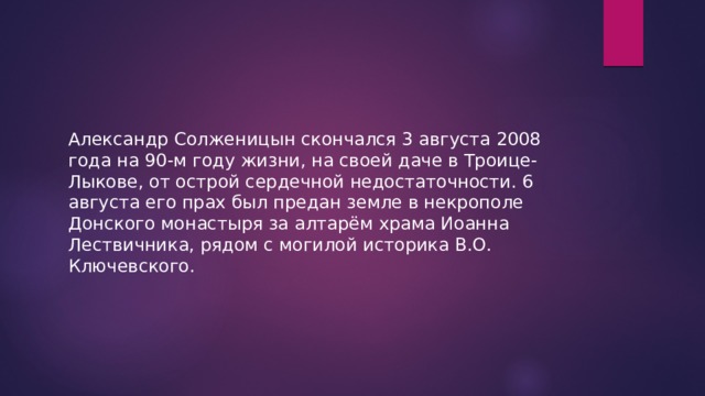 Александр Солженицын скончался 3 августа 2008 года на 90-м году жизни, на своей даче в Троице-Лыкове, от острой сердечной недостаточности. 6 августа его прах был предан земле в некрополе Донского монастыря за алтарём храма Иоанна Лествичника, рядом с могилой историка В.О. Ключевского. 