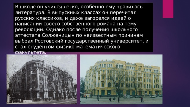 В школе он учился легко, особенно ему нравилась литература. В выпускных классах он перечитал русских классиков, и даже загорелся идеей о написании своего собственного романа на тему революции. Однако после получения школьного аттестата Солженицын по неизвестным причинам выбрал Ростовский государственный университет, и стал студентом физико-математического факультета. 