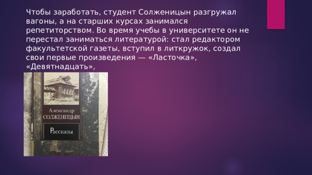 Чтобы заработать, студент Солженицын разгружал вагоны, а на старших курсах занимался репетиторством. Во время учебы в университете он не перестал заниматься литературой: стал редактором факультетской газеты, вступил в литкружок, создал свои первые произведения — «Ласточка», «Девятнадцать», 