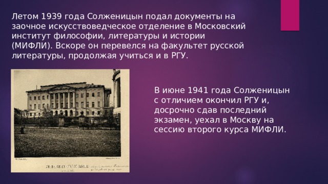 Летом 1939 года Солженицын подал документы на заочное искусствоведческое отделение в Московский институт философии, литературы и истории (МИФЛИ). Вскоре он перевелся на факультет русской литературы, продолжая учиться и в РГУ. В июне 1941 года Солженицын с отличием окончил РГУ и, досрочно сдав последний экзамен, уехал в Москву на сессию второго курса МИФЛИ. 