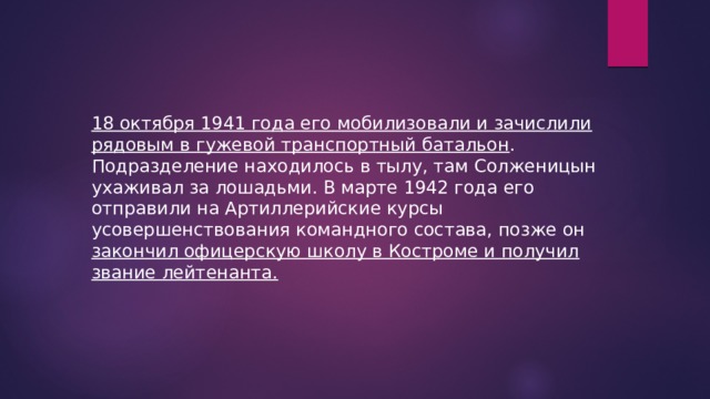 18 октября 1941 года его мобилизовали и зачислили рядовым в гужевой транспортный батальон . Подразделение находилось в тылу, там Солженицын ухаживал за лошадьми. В марте 1942 года его отправили на Артиллерийские курсы усовершенствования командного состава, позже он закончил офицерскую школу в Костроме и получил звание лейтенанта. 