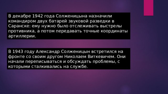 В декабре 1942 года Солженицына назначили командиром двух батарей звуковой разведки в Саранске: ему нужно было отслеживать выстрелы противника, а потом передавать точные координаты артиллерии. В 1943 году Александр Солженицын встретился на фронте со своим другом Николаем Виткевичем. Они начали переписываться и обсуждать проблемы, с которыми сталкивались на службе. 