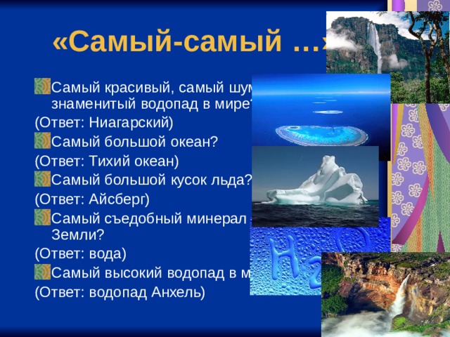 «Самый-самый …» Самый красивый, самый шумный и знаменитый водопад в мире? (Ответ: Ниагарский) Самый большой океан? (Ответ: Тихий океан) Самый большой кусок льда? (Ответ: Айсберг) Самый съедобный минерал Земли? (Ответ: вода) Самый высокий водопад в мире? (Ответ: водопад Анхель) 