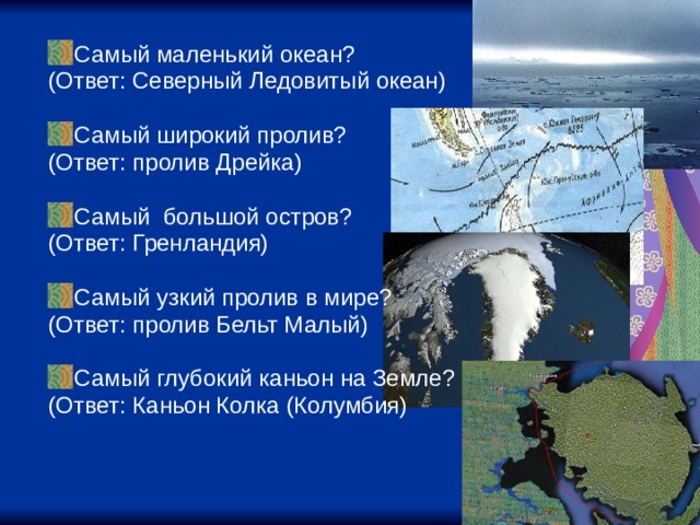 Самый маленький океан? (Ответ: Северный Ледовитый океан) Самый широкий пролив? (Ответ: пролив Дрейка) Самый большой остров? (Ответ: Гренландия) Самый узкий пролив в мире? (Ответ: пролив Бельт Малый) Самый глубокий каньон на Земле? (Ответ: Каньон Колка (Колумбия) 