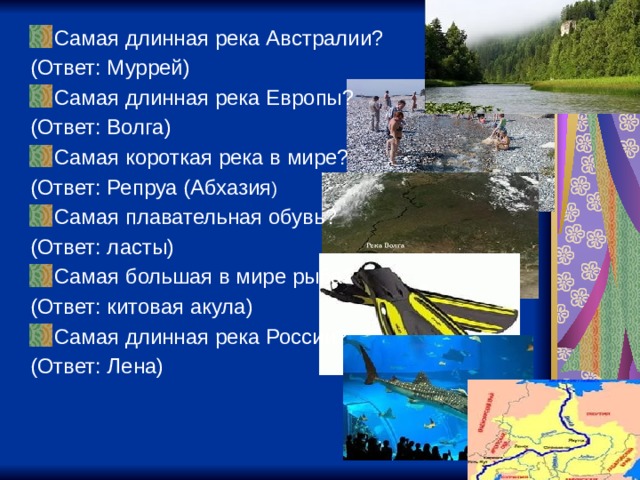 Самая длинная река Австралии? (Ответ: Муррей) Самая длинная река Европы? (Ответ: Волга) Самая короткая река в мире? (Ответ: Репруа (Абхазия ) Самая плавательная обувь? (Ответ: ласты) Самая большая в мире рыба? (Ответ: китовая акула) Самая длинная река России? (Ответ: Лена) 