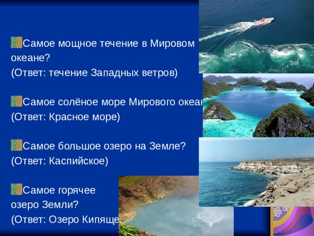 Самое мощное течение в Мировом океане? (Ответ: течение Западных ветров) Самое солёное море Мирового океана? (Ответ: Красное море) Самое большое озеро на Земле? (Ответ: Каспийское) Самое горячее озеро Земли? (Ответ: Озеро Кипящее) 