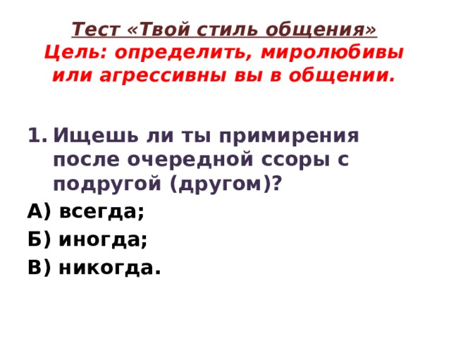 Тест «Твой стиль общения»  Цель: определить, миролюбивы или агрессивны вы в общении. Ищешь ли ты примирения после очередной ссоры с подругой (другом)? А) всегда; Б) иногда; В) никогда. 