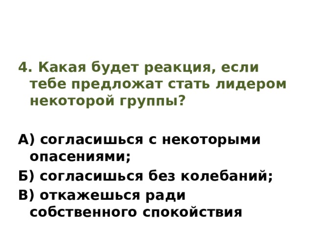 4. Какая будет реакция, если тебе предложат стать лидером некоторой группы? А) согласишься с некоторыми опасениями; Б) согласишься без колебаний; В) откажешься ради собственного спокойствия 