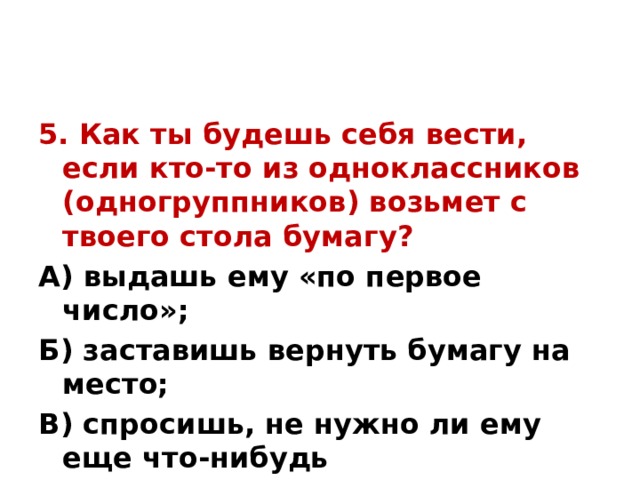 5. Как ты будешь себя вести, если кто-то из одноклассников (одногруппников) возьмет с твоего стола бумагу? А) выдашь ему «по первое число»; Б) заставишь вернуть бумагу на место; В) спросишь, не нужно ли ему еще что-нибудь  