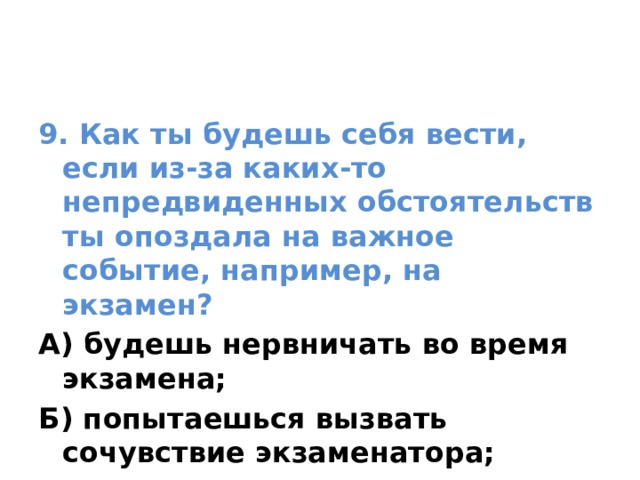 9. Как ты будешь себя вести, если из-за каких-то непредвиденных обстоятельств ты опоздала на важное событие, например, на экзамен? А) будешь нервничать во время экзамена; Б) попытаешься вызвать сочувствие экзаменатора; В) огорчишься 