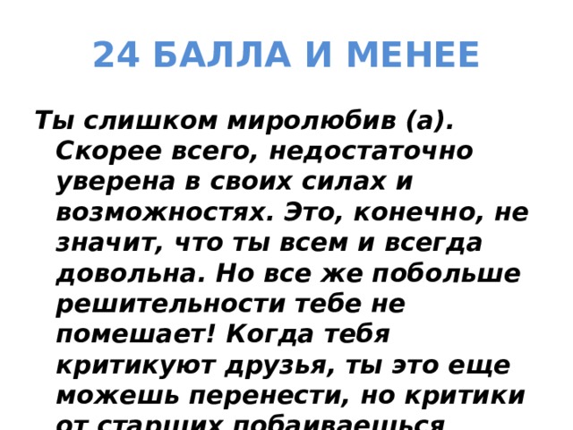 24 БАЛЛА И МЕНЕЕ Ты слишком миролюбив (а). Скорее всего, недостаточно уверена в своих силах и возможностях. Это, конечно, не значит, что ты всем и всегда довольна. Но все же побольше решительности тебе не помешает! Когда тебя критикуют друзья, ты это еще можешь перенести, но критики от старших побаиваешься 
