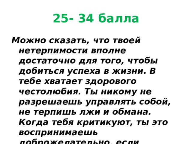 25- 34 балла Можно сказать, что твоей нетерпимости вполне достаточно для того, чтобы добиться успеха в жизни. В тебе хватает здорового честолюбия. Ты никому не разрешаешь управлять собой, не терпишь лжи и обмана. Когда тебя критикуют, ты это воспринимаешь доброжелательно, если критика по делу и без претензий. 