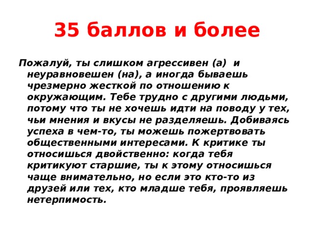 35 баллов и более Пожалуй, ты слишком агрессивен (а) и неуравновешен (на), а иногда бываешь чрезмерно жесткой по отношению к окружающим. Тебе трудно с другими людьми, потому что ты не хочешь идти на поводу у тех, чьи мнения и вкусы не разделяешь. Добиваясь успеха в чем-то, ты можешь пожертвовать общественными интересами. К критике ты относишься двойственно: когда тебя критикуют старшие, ты к этому относишься чаще внимательно, но если это кто-то из друзей или тех, кто младше тебя, проявляешь нетерпимость. 