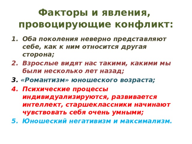 Факторы и явления, провоцирующие конфликт: Оба поколения неверно представляют себе, как к ним относится другая сторона; Взрослые видят нас такими, какими мы были несколько лет назад; 3. «Романтизм» юношеского возраста; Психические процессы индивидуализируются, развивается интеллект, старшеклассники начинают чувствовать себя очень умными; Юношеский негативизм и максимализм. 