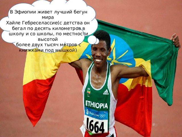 В Эфиопии живет лучший бегун мира Хайле Гебреселассие(с детства он бегал по десять километров в школу и со школы, по местности высотой более двух тысяч метров с книжками под мышкой)  