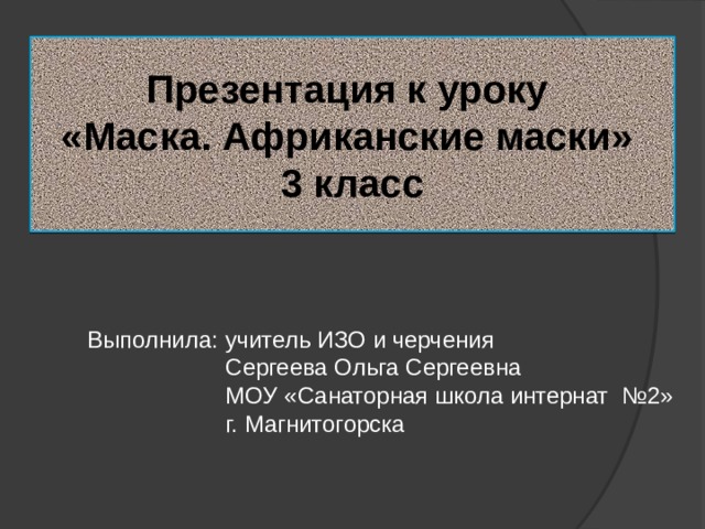 Презентация к уроку  «Маска. Африканские маски»  3 класс Выполнила: учитель ИЗО и черчения  Сергеева Ольга Сергеевна  МОУ «Санаторная школа интернат №2»  г. Магнитогорска 