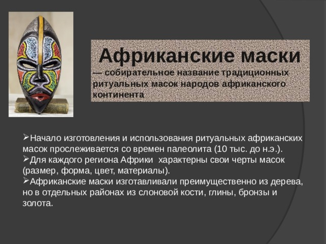  Африканские маски    — собирательное название традиционных ритуальных масок народов африканского континента Начало изготовления и использования ритуальных африканских масок прослеживается со времен палеолита (10 тыс. до н.э.). Для каждого региона Африки характерны свои черты масок (размер, форма, цвет, материалы). Африканские маски изготавливали преимущественно из дерева, но в отдельных районах из слоновой кости, глины, бронзы и золота. 
