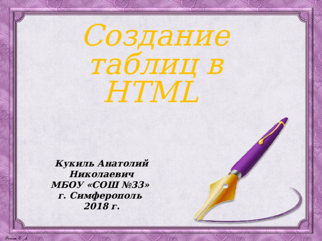 Создание таблиц в HTML Кукиль Анатолий Николаевич МБОУ «СОШ №33» г. Симферополь 2018 г. 