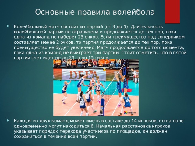 Основные правила волейбола Волейбольный матч состоит из партий (от 3 до 5). Длительность волейбольной партии не ограничена и продолжается до тех пор, пока одна из команд не наберет 25 очков. Если преимущество над соперником составляет менее 2 очков, то партия продолжается до тех пор, пока преимущество не будет увеличено. Матч продолжается до того момента, пока одна из команд не выиграет три партии. Стоит отметить, что в пятой партии счет идет не до 25, а до 15 очков.  Каждая из двух команд может иметь в составе до 14 игроков, но на поле одновременно могут находиться 6. Начальная расстановка игроков указывает порядок перехода участников по площадке, он должен сохраниться в течение всей партии.  