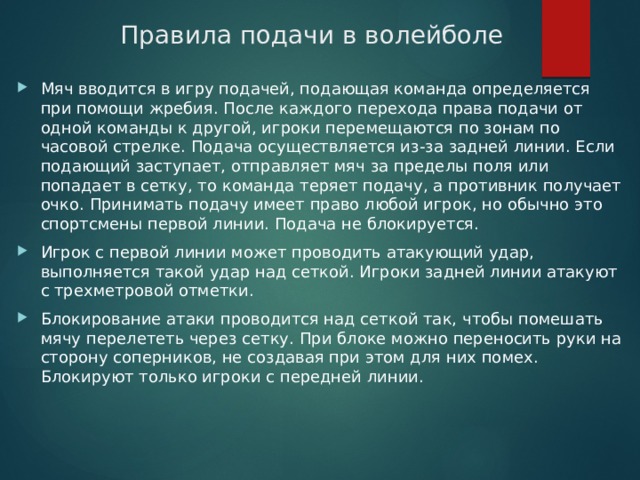 Правила подачи в волейболе Мяч вводится в игру подачей, подающая команда определяется при помощи жребия. После каждого перехода права подачи от одной команды к другой, игроки перемещаются по зонам по часовой стрелке. Подача осуществляется из-за задней линии. Если подающий заступает, отправляет мяч за пределы поля или попадает в сетку, то команда теряет подачу, а противник получает очко. Принимать подачу имеет право любой игрок, но обычно это спортсмены первой линии. Подача не блокируется. Игрок с первой линии может проводить атакующий удар, выполняется такой удар над сеткой. Игроки задней линии атакуют с трехметровой отметки. Блокирование атаки проводится над сеткой так, чтобы помешать мячу перелететь через сетку. При блоке можно переносить руки на сторону соперников, не создавая при этом для них помех. Блокируют только игроки с передней линии.  
